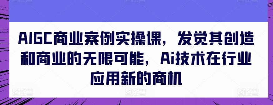AIGC商业案例实操课，发觉其创造和商业的无限可能，Ai技术在行业应用新的商机-瀚洪创业网