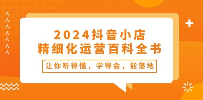 2024抖音小店-精细化运营百科全书：让你听得懂，学得会，能落地(34节课-瀚洪创业网