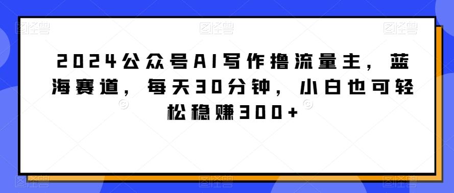 2024公众号AI写作撸流量主，蓝海赛道，每天30分钟，小白也可轻松稳赚300+【揭秘】-瀚洪创业网