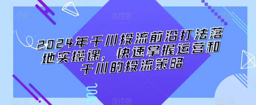 2024年千川投流前沿打法落地实操课，快速掌握运营和千川的投流策略-瀚洪创业网