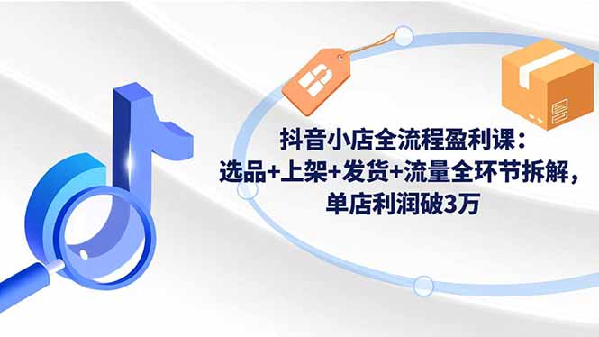 抖音小店全流程盈利课：选品+上架+发货+流量全环节拆解，单店利润破3万-瀚洪创业网