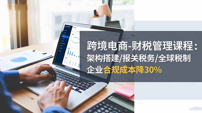 跨境电商-财税管理课程：架构搭建/报关税务/全球税制，企业合规成本降30%-瀚洪创业网