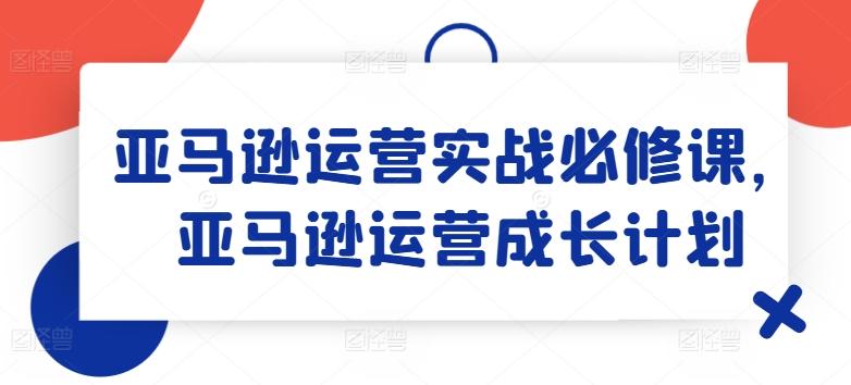 亚马逊运营实战必修课，亚马逊运营成长计划-瀚洪创业网