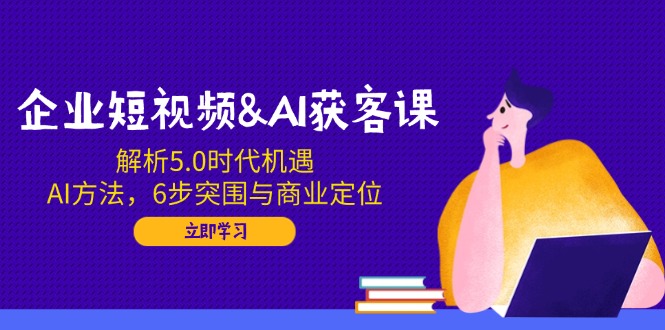 企业短视频&AI获客课：解析5.0时代机遇，AI方法，6步突围与商业定位-瀚洪创业网