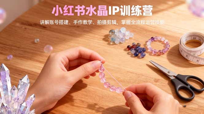 小红书水晶IP训练营，讲解账号搭建、手作教学、拍摄剪辑，全流程运营技能-瀚洪创业网