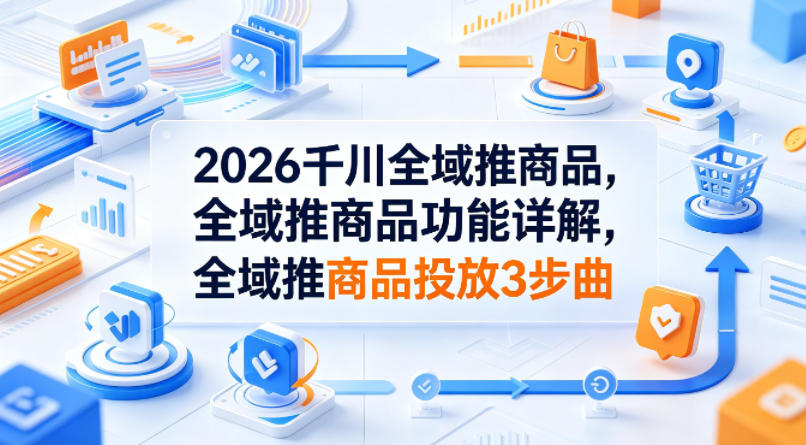 2026千川全域推商品，全域推商品功能详解，全域推商品投放3步曲-瀚洪创业网