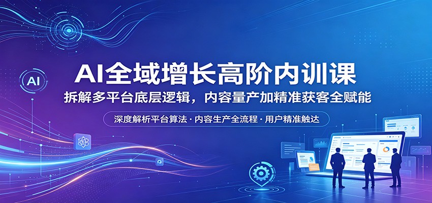 AI全域增长高阶内训课：拆解多平台底层逻辑，内容量产加精准获客全赋能-瀚洪创业网