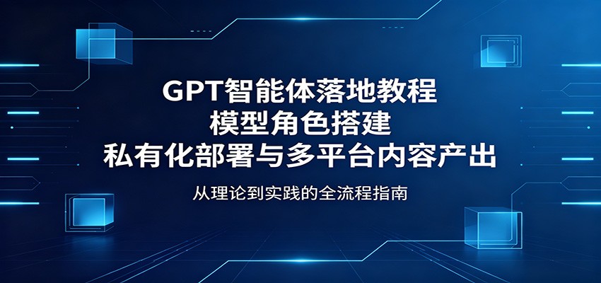 GPT智能体落地教程：模型角色搭建，私有化部署与多平台内容产出-瀚洪创业网