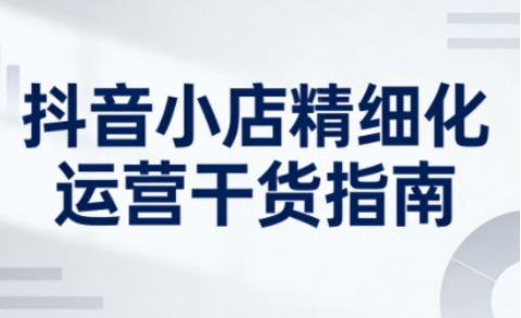 抖音小店精细化运营干货指南新版，助力商家系统提升店铺运营能力(更新26年5月)-瀚洪创业网