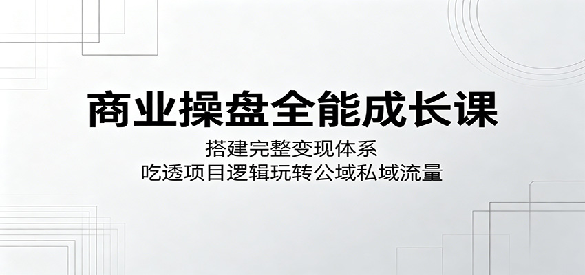 商业操盘全能成长课：搭建完整变现体系，吃透项目逻辑玩转公域私域流量-瀚洪创业网