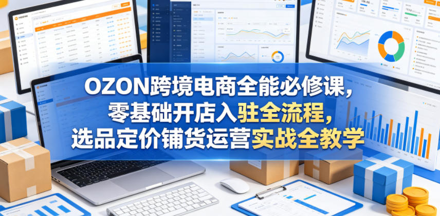 OZON跨境电商全能必修课，零基础开店入驻全流程，选品定价铺货运营实战全教学-瀚洪创业网