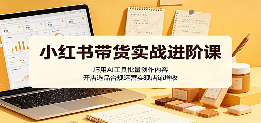 小红书带货实战进阶课：巧用AI工具批量创作内容，开店选品合规运营实现店铺增收-瀚洪创业网