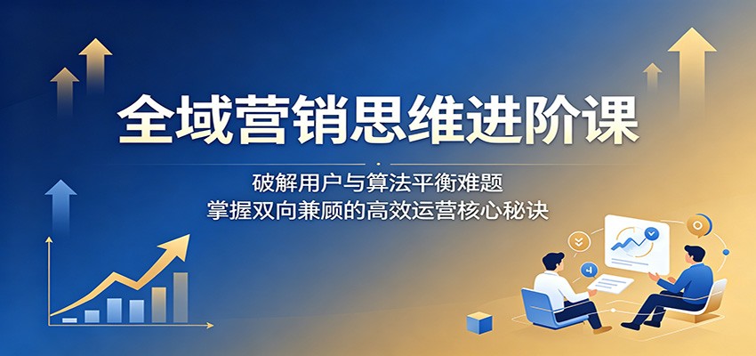 全域营销思维进阶课：破解用户与算法平衡难题，掌握双向兼顾的高效运营核心秘诀-瀚洪创业网