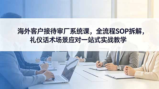 海外客户接待审厂系统课，全流程SOP拆解，礼仪话术场景应对一站式实战教学-瀚洪创业网
