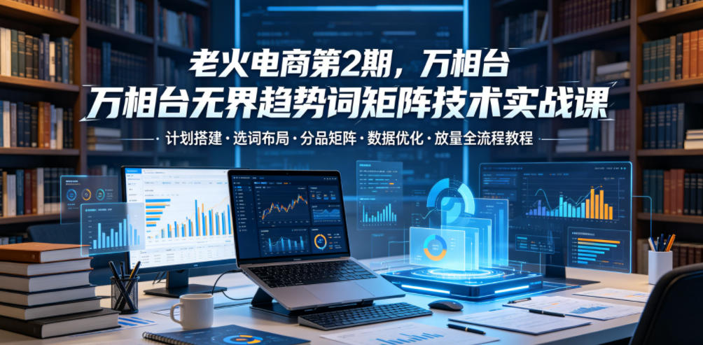 老火电商第2期，万相台无界趋势词矩阵技术实战课，计划搭建・选词布局・分品矩阵・数据优化・放量全流程教程-瀚洪创业网