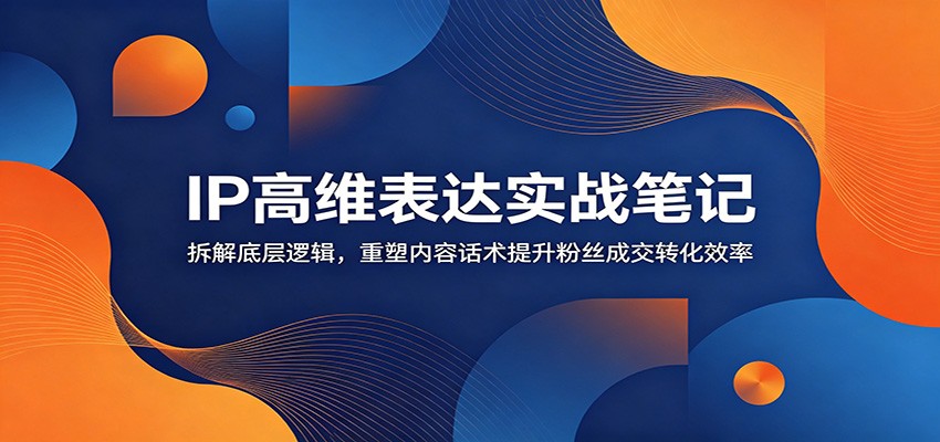 IP高维表达实战笔记：拆解底层逻辑，重塑内容话术提升粉丝成交转化效率-瀚洪创业网
