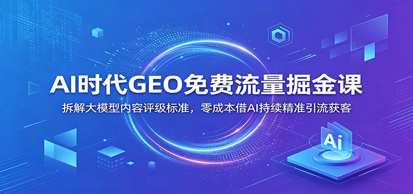 AI时代GEO免费流量掘金课：拆解大模型内容评级标准，零成本借AI持续精准引流获客-瀚洪创业网